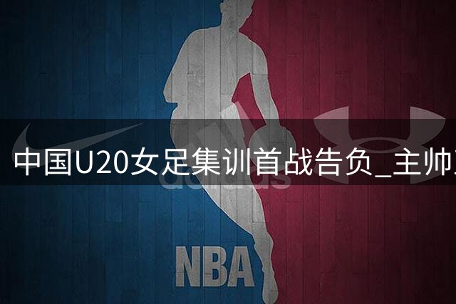 中国U20女足集训首战告负 主帅直言慢节奏难踢世界杯