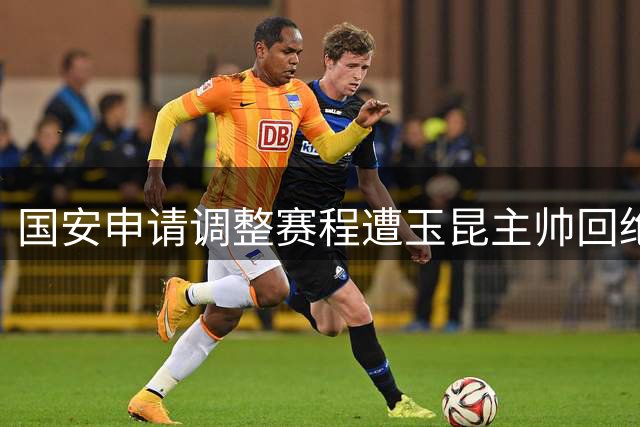 国安申请调整赛程遭玉昆主帅回绝 原定比赛时间不变