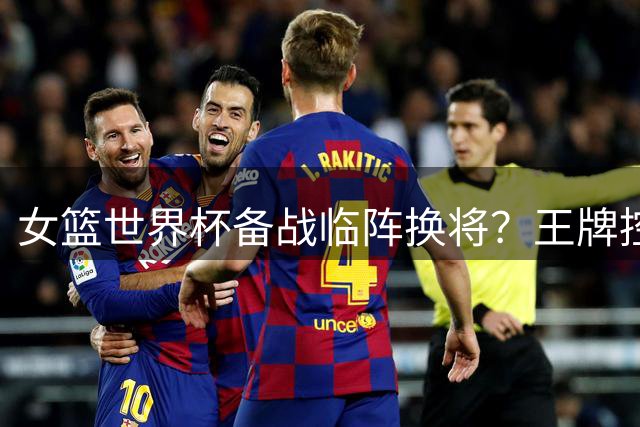 女篮世界杯备战临阵换将？王牌控卫武桐桐成破局关键