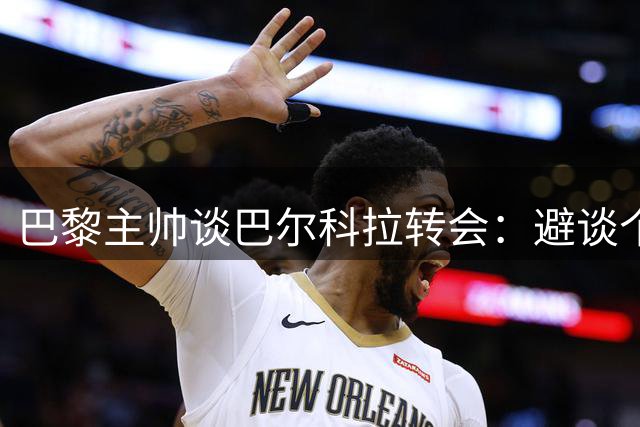 巴黎主帅谈巴尔科拉转会：避谈个人去留 未排除利物浦引援可能