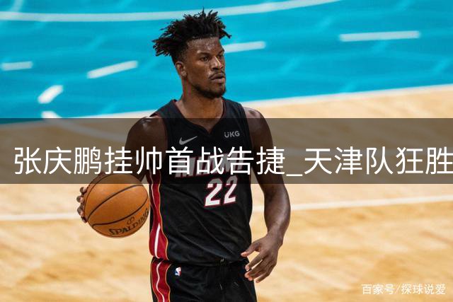 张庆鹏挂帅首战告捷 天津队狂胜福建终结连败阴影