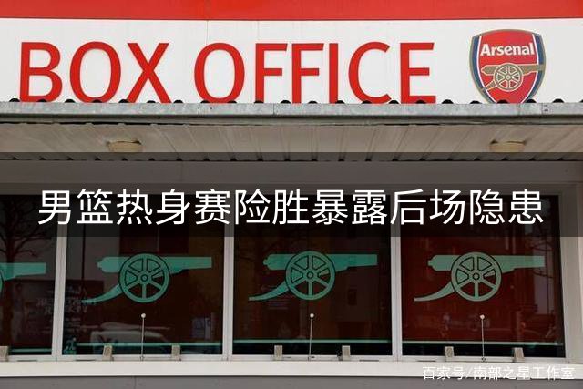 男篮热身赛险胜暴露后场隐患