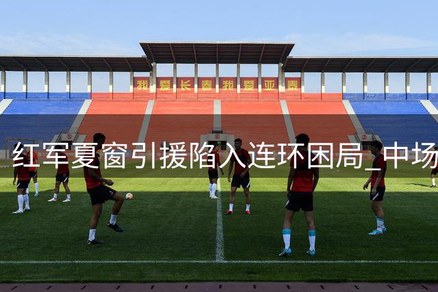 红军夏窗引援陷入连环困局 中场短板引援迫在眉睫