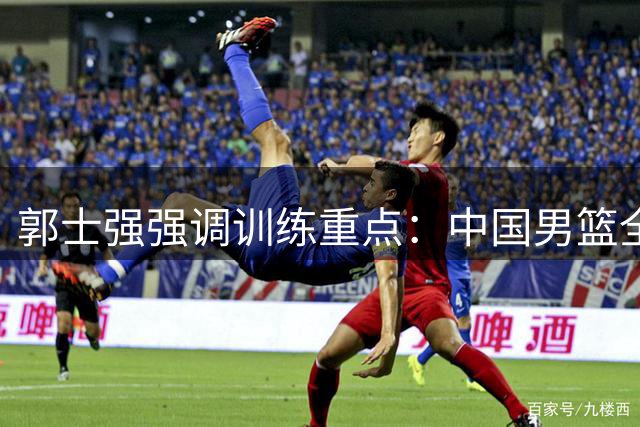 郭士强强调训练重点：中国男篮全力备战世界杯预选赛